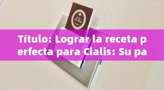  Lograr la receta perfecta para Cialis: Su paso - por - Guía paso a paso