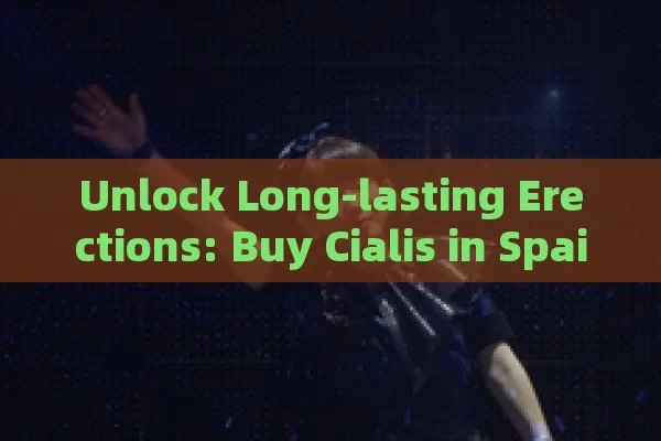 Unlock Long-lasting Erections: Buy Cialis in Spain with Ease and Confidence - 